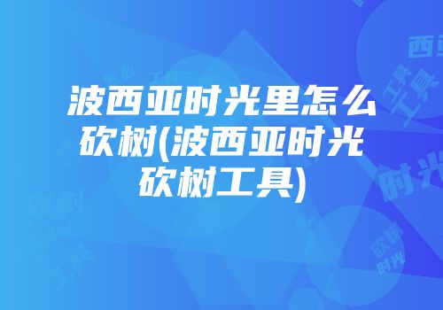 波西亚时光里怎么砍树(波西亚时光砍树工具)