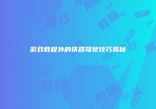 游戏教程外的铁路驾驶技巧揭秘