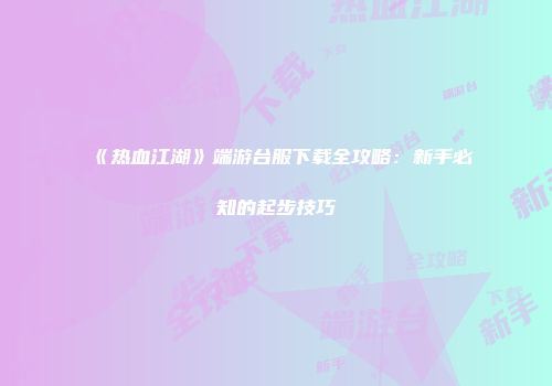 《热血江湖》端游台服下载全攻略：新手必知的起步技巧