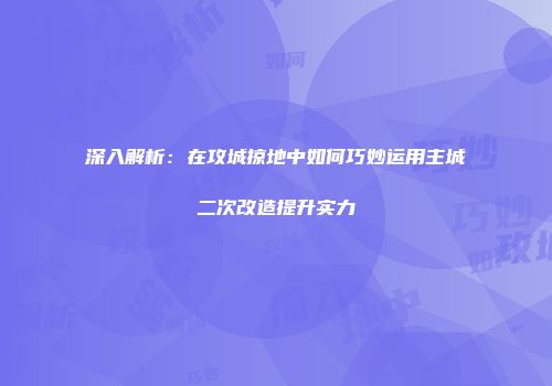 深入解析：在攻城掠地中如何巧妙运用主城二次改造提升实力