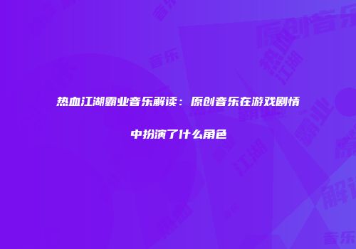 热血江湖霸业音乐解读：原创音乐在游戏剧情中扮演了什么角色