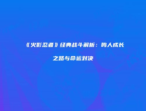 《火影忍者》经典战斗解析：鸣人成长之路与命运对决