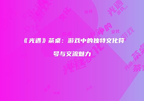 《光遇》茶桌：游戏中的独特文化符号与交流魅力