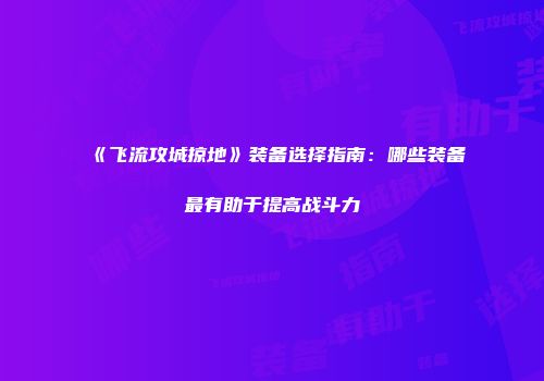 《飞流攻城掠地》装备选择指南：哪些装备最有助于提高战斗力