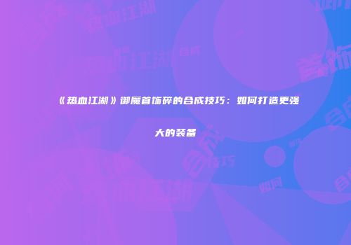 《热血江湖》御魔首饰碎的合成技巧:如何打造更强大的装备