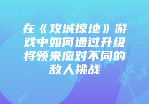 在《攻城掠地》游戏中如何通过升级将领来应对不同的敌人挑战
