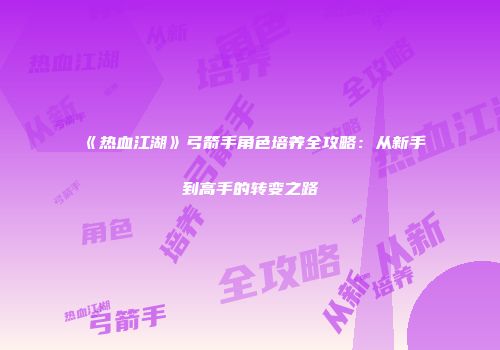 《热血江湖》弓箭手角色培养全攻略：从新手到高手的转变之路