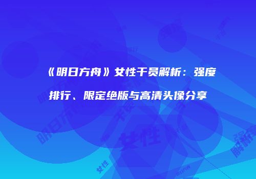 《明日方舟》女性干员解析：强度排行、限定绝版与高清头像分享