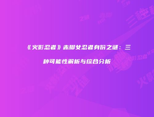 《火影忍者》赤脚女忍者身份之谜：三种可能性解析与综合分析