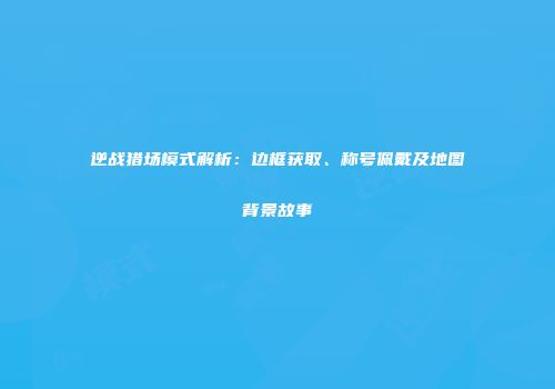 逆战猎场模式解析：边框获取、称号佩戴及地图背景故事