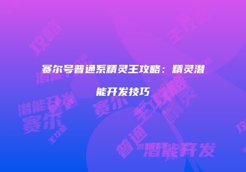 赛尔号普通系精灵王攻略：精灵潜能开发技巧