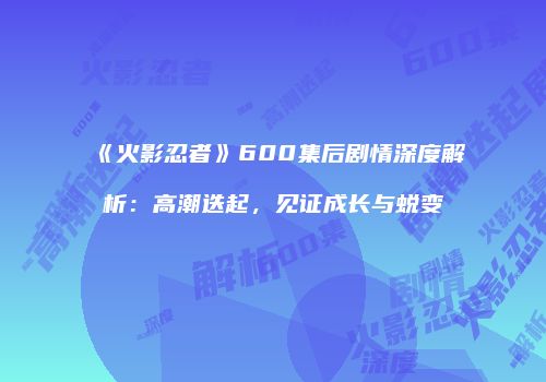 《火影忍者》600集后剧情深度解析：高潮迭起，见证成长与蜕变