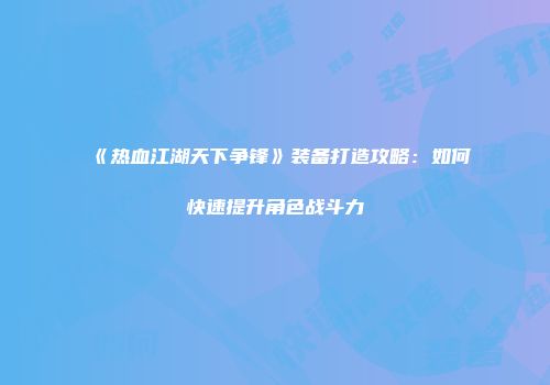 《热血江湖天下争锋》装备打造攻略：如何快速提升角色战斗力