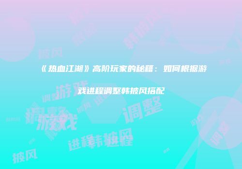 《热血江湖》高阶玩家的秘籍：如何根据游戏进程调整韩披风搭配
