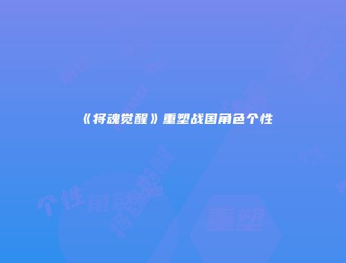 《将魂觉醒》重塑战国角色个性