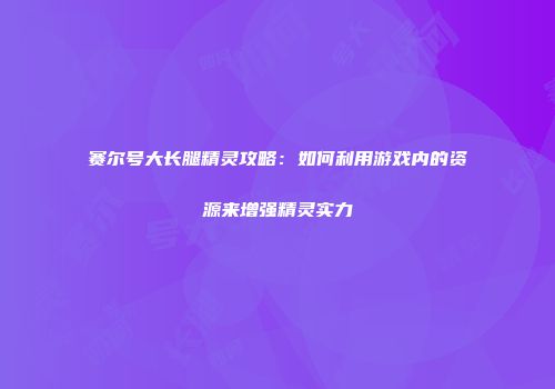 赛尔号大长腿精灵攻略：如何利用游戏内的资源来增强精灵实力