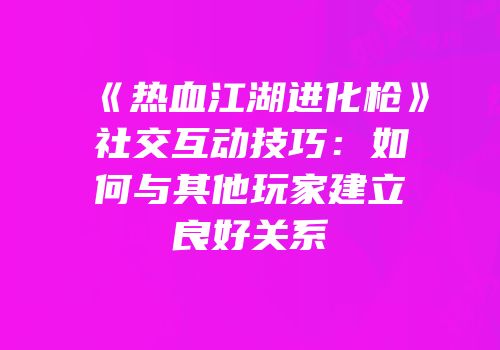 《热血江湖进化枪》社交互动技巧：如何与其他玩家建立良好关系