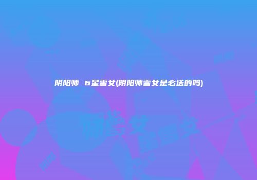 阴阳师 6星雪女(阴阳师雪女是必送的吗)