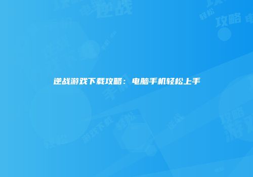 逆战游戏下载攻略：电脑手机轻松上手
