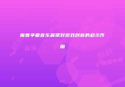 魔兽争霸音乐晨曦对游戏创新的启示作用