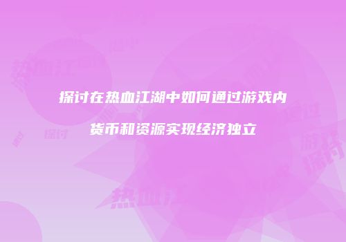 探讨在热血江湖中如何通过游戏内货币和资源实现经济独立