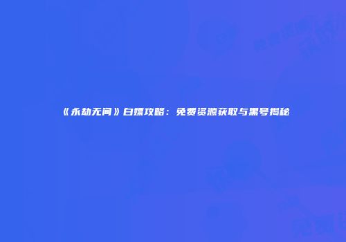 《永劫无间》白嫖攻略：免费资源获取与黑号揭秘