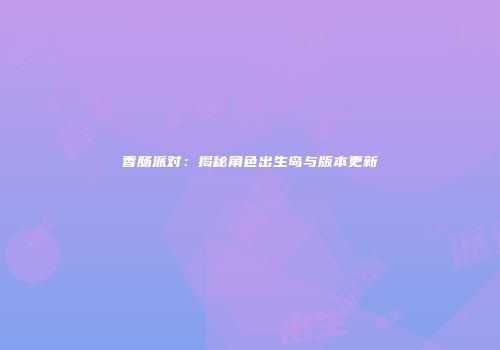 香肠派对：揭秘角色出生岛与版本更新