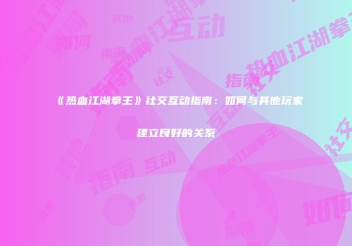 《热血江湖拳王》社交互动指南：如何与其他玩家建立良好的关系