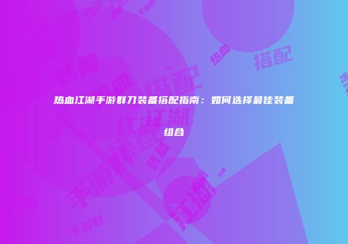 热血江湖手游群刀装备搭配指南：如何选择最佳装备组合