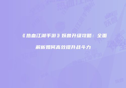 《热血江湖手游》妖兽升级攻略:全面解析如何高效提升战斗力