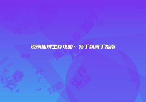琉璃仙域生存攻略：新手到高手指南