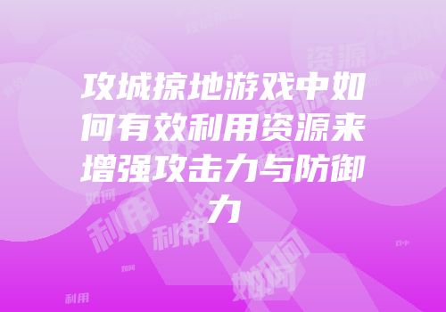 攻城掠地游戏中如何有效利用资源来增强攻击力与防御力
