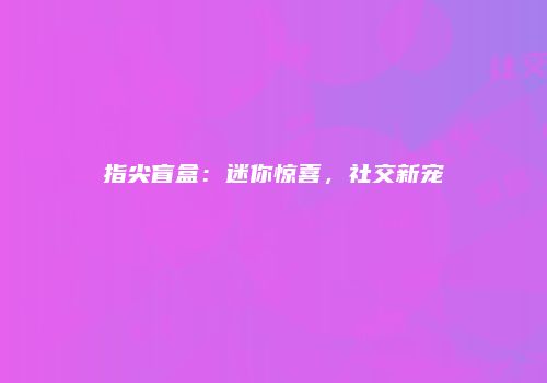 指尖盲盒：迷你惊喜，社交新宠