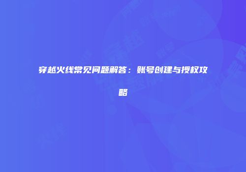 穿越火线常见问题解答：账号创建与授权攻略