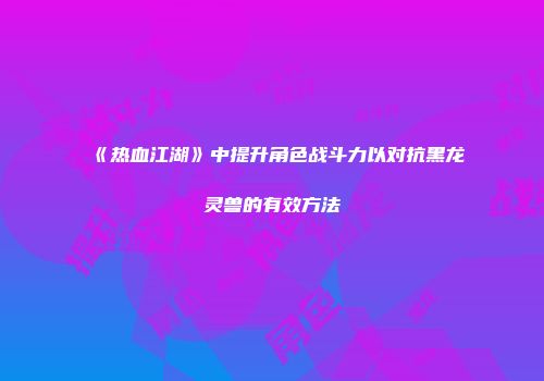 《热血江湖》中提升角色战斗力以对抗黑龙灵兽的有效方法