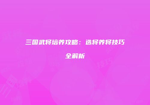 三国武将培养攻略：选将养将技巧全解析