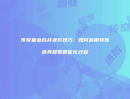 传奇霸业合并进阶技巧：如何利用特殊道具和策略优化过程