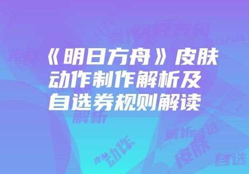 《明日方舟》皮肤动作制作解析及自选券规则解读
