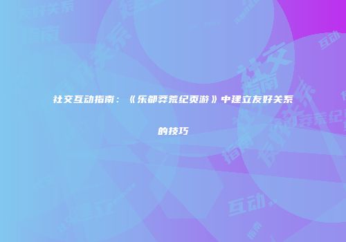 社交互动指南：《乐都莽荒纪页游》中建立友好关系的技巧