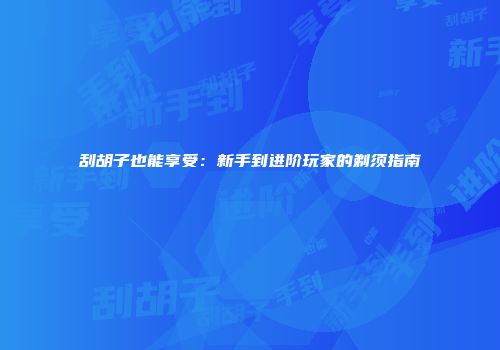 刮胡子也能享受：新手到进阶玩家的剃须指南