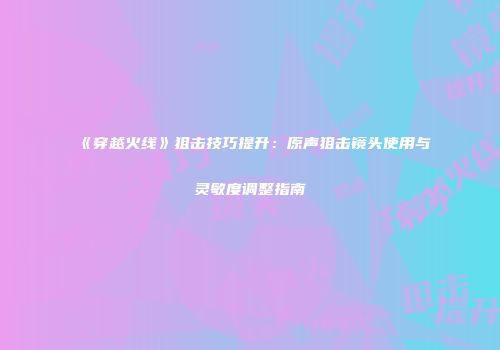 《穿越火线》狙击技巧提升：原声狙击镜头使用与灵敏度调整指南
