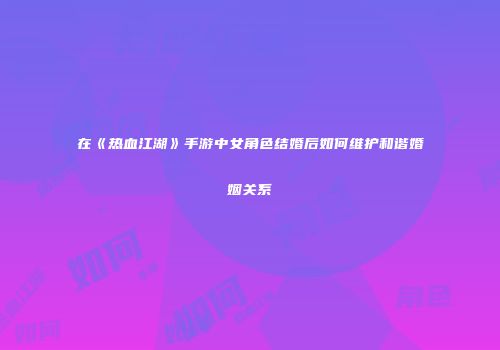 在《热血江湖》手游中女角色结婚后如何维护和谐婚姻关系