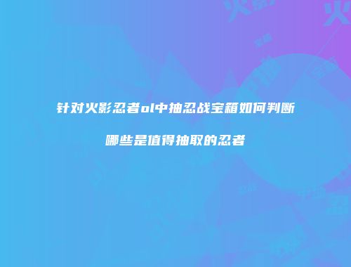 针对火影忍者ol中抽忍战宝箱如何判断哪些是值得抽取的忍者