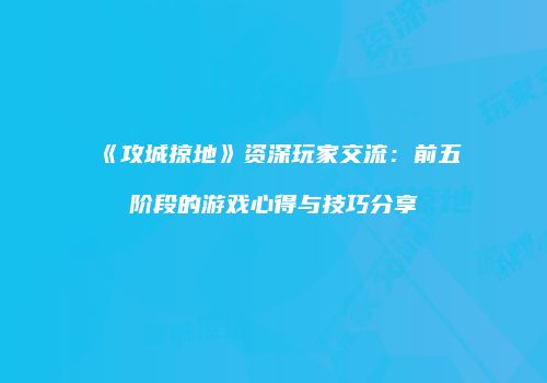 《攻城掠地》资深玩家交流：前五阶段的游戏心得与技巧分享
