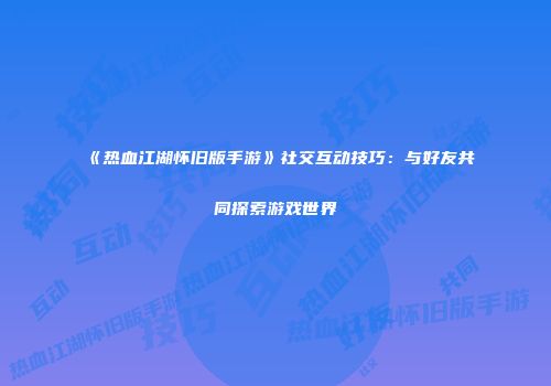 《热血江湖怀旧版手游》社交互动技巧：与好友共同探索游戏世界