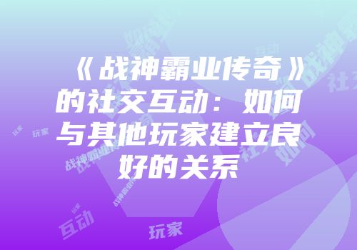 《战神霸业传奇》的社交互动：如何与其他玩家建立良好的关系