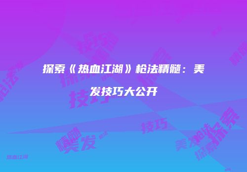 探索《热血江湖》枪法精髓：美发技巧大公开