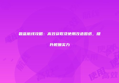 碧蓝航线攻略：高效获取及使用改造图纸，提升舰娘实力
