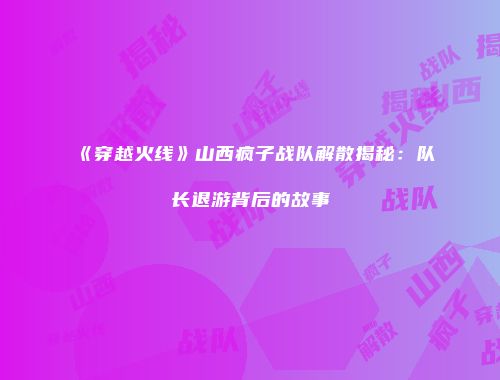 《穿越火线》山西疯子战队解散揭秘：队长退游背后的故事