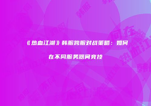 《热血江湖》韩服跨服对战策略：如何在不同服务器间竞技